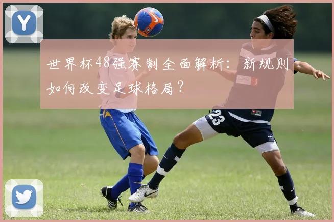 世界杯48强赛制全面解析：新规则如何改变足球格局？