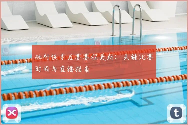 独行侠季后赛赛程更新：关键比赛时间与直播指南