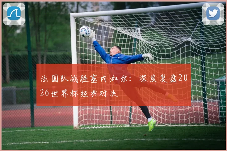 法国队战胜塞内加尔：深度复盘2026世界杯经典对决