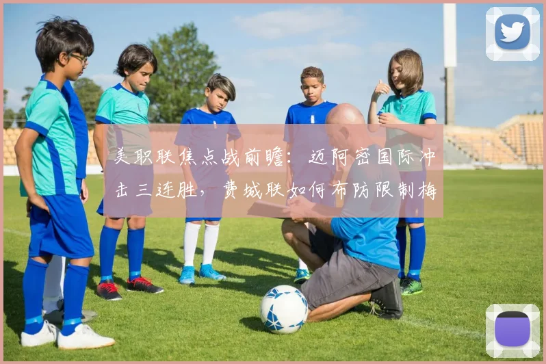 美职联焦点战前瞻：迈阿密国际冲击三连胜，费城联如何布防限制梅西？